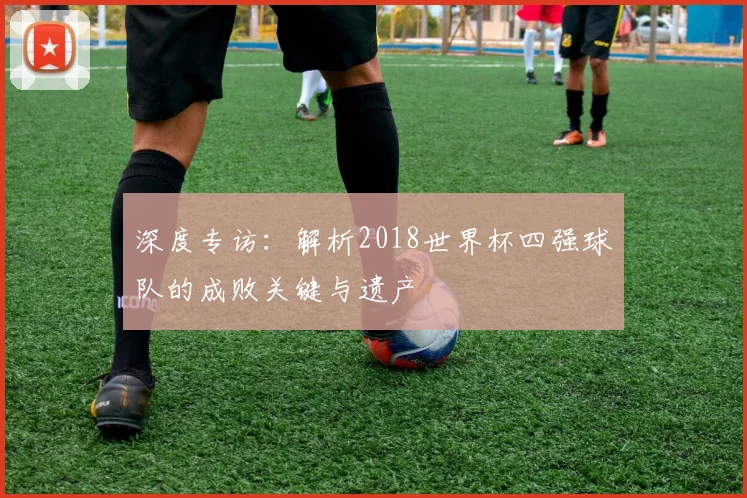 深度专访：解析2018世界杯四强球队的成败关键与遗产