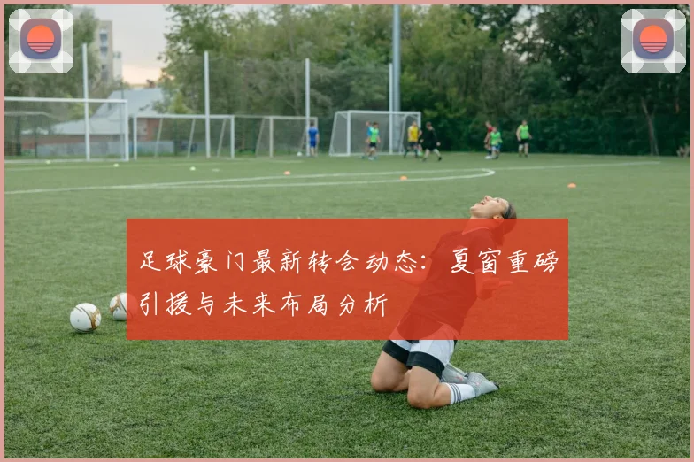 足球豪门最新转会动态：夏窗重磅引援与未来布局分析