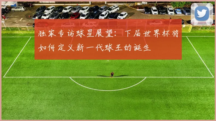 独家专访球星展望：下届世界杯将如何定义新一代球王的诞生