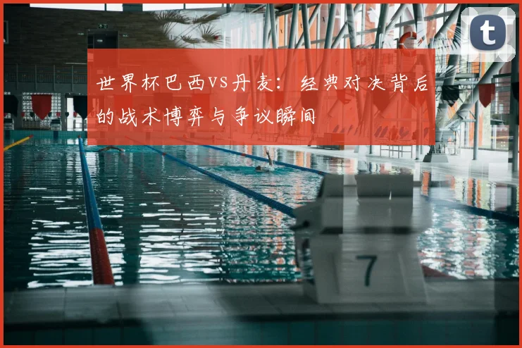 世界杯巴西vs丹麦：经典对决背后的战术博弈与争议瞬间