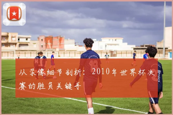 从录像细节剖析：2010年世界杯决赛的胜负关键手