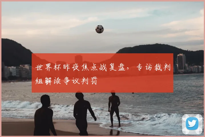世界杯昨夜焦点战复盘,专访裁判组解读争议判罚