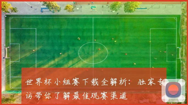 世界杯小组赛下载全解析:独家专访带你了解最佳观赛渠道