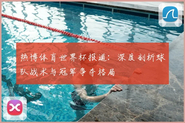 热博体育世界杯报道:深度剖析球队战术与冠军争夺格局