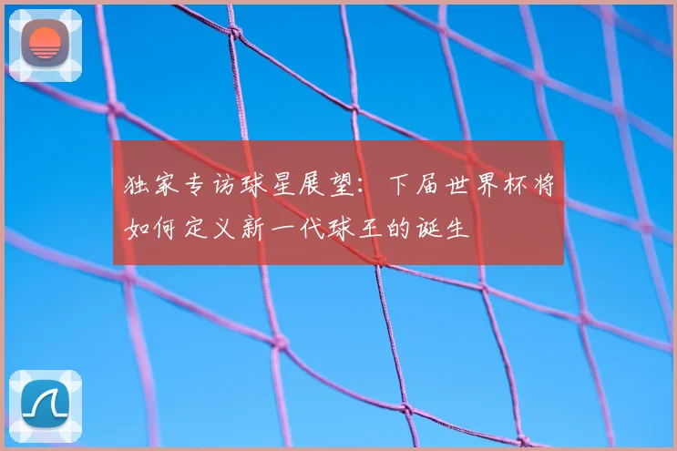 独家专访球星展望：下届世界杯将如何定义新一代球王的诞生