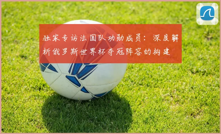 独家专访法国队功勋成员：深度解析俄罗斯世界杯夺冠阵容的构建