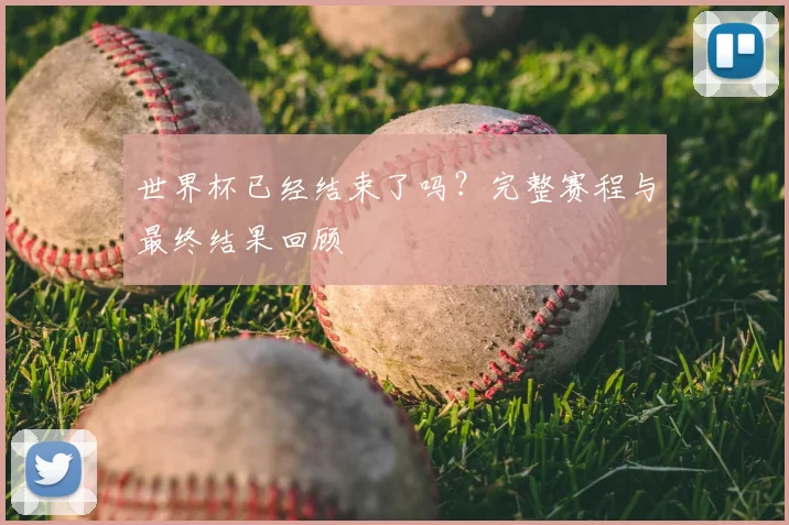 世界杯已经结束了吗？完整赛程与最终结果回顾