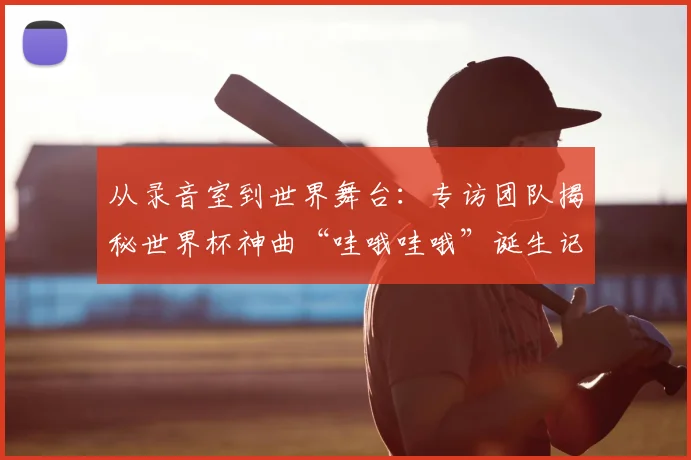 从录音室到世界舞台：专访团队揭秘世界杯神曲“哇哦哇哦”诞生记
