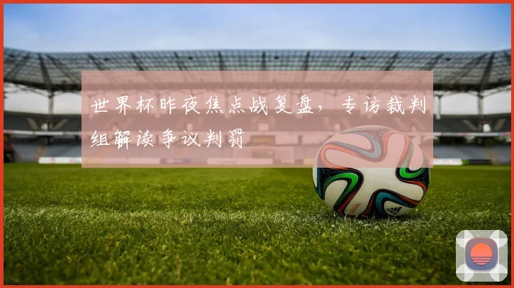 世界杯昨夜焦点战复盘,专访裁判组解读争议判罚
