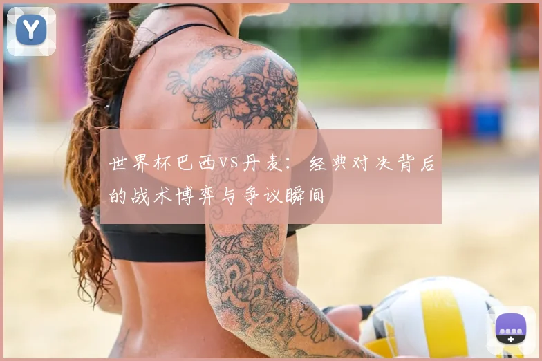 世界杯巴西vs丹麦：经典对决背后的战术博弈与争议瞬间